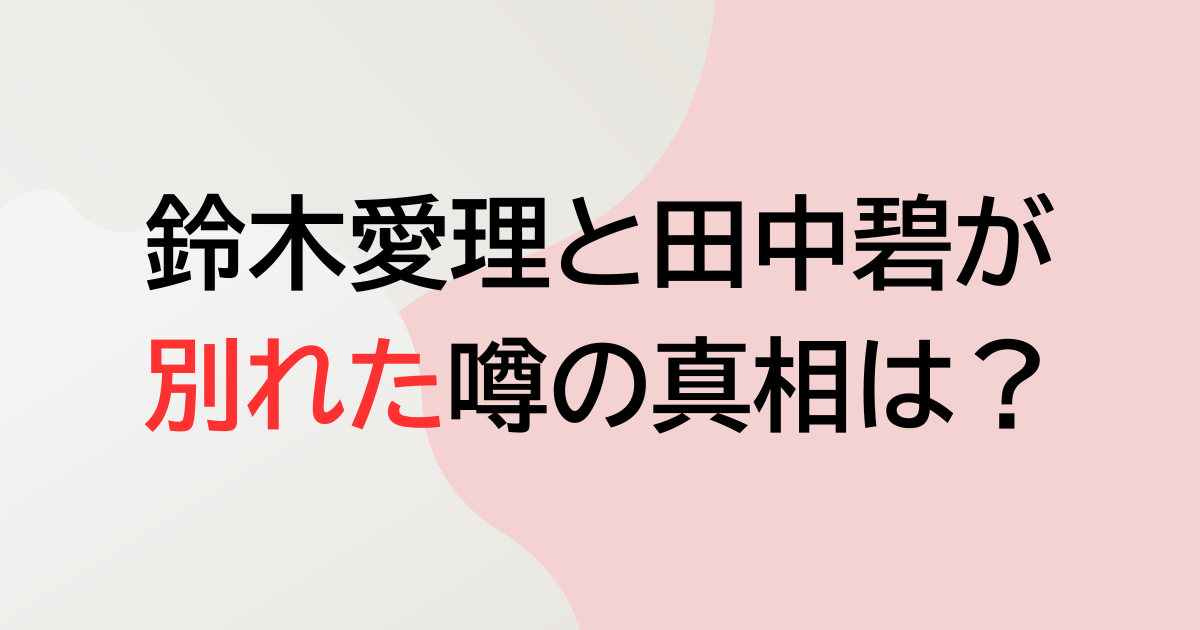 鈴木愛理と田中碧が別れた噂の真相は？